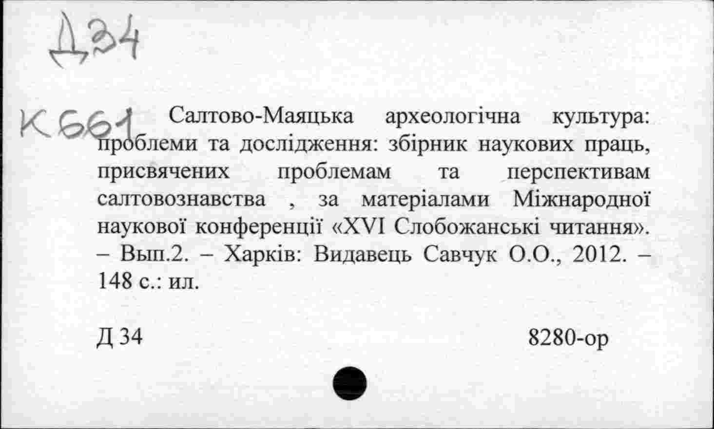 ﻿_ J Салтово-Маяцька археологічна культура: проблеми та дослідження: збірник наукових праць, присвячених проблемам та перспективам салтовознавства , за матеріалами Міжнародної наукової конференції «XVI Слобожанські читання». - Вьш.2. - Харків: Видавець Савчук О.О., 2012. -148 с.: ил.
Д 34
8280-ор